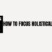 How to focus holistically?